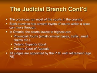 The Judicial Branch Cont’d The provinces run most of the courts in the country. Each province has several layers of courts which a case can move through. In Ontario, the courts lowest to highest are: Provincial Courts (small criminal cases, traffic, small claims etc.) Ontario Superior Court Ontario Court of Appeals All judges are appointed by the P.M. until retirement (age 75) 