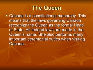 The Queen Canada is a constitutional monarchy. This means that the laws governing Canada recognize the Queen as the formal Head of State. All federal laws are made in the Queen’s name. She also performs many important ceremonial duties when visiting Canada. 