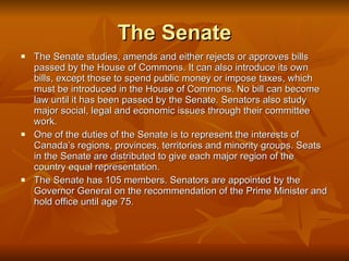 The Senate The Senate studies, amends and either rejects or approves bills passed by the House of Commons. It can also introduce its own bills, except those to spend public money or impose taxes, which must be introduced in the House of Commons. No bill can become law until it has been passed by the Senate. Senators also study major social, legal and economic issues through their committee work. One of the duties of the Senate is to represent the interests of Canada’s regions, provinces, territories and minority groups. Seats in the Senate are distributed to give each major region of the country equal representation. The Senate has 105 members. Senators are appointed by the Governor General on the recommendation of the Prime Minister and hold office until age 75. 