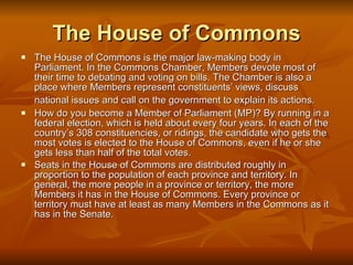 The House of Commons The House of Commons is the major law-making body in Parliament. In the Commons Chamber, Members devote most of their time to debating and voting on bills. The Chamber is also a place where Members represent constituents’ views, discuss national issues and call on the government to explain its actions.   How do you become a Member of Parliament (MP)? By running in a federal election, which is held about every four years. In each of the country’s 308 constituencies, or ridings, the candidate who gets the most votes is elected to the House of Commons, even if he or she gets less than half of the total votes.  Seats in the House of Commons are distributed roughly in proportion to the population of each province and territory. In general, the more people in a province or territory, the more Members it has in the House of Commons. Every province or territory must have at least as many Members in the Commons as it has in the Senate. 