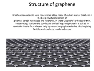 Structure of graphene
Graphene is an atomic-scale honeycomb lattice made of carbon atoms. Graphene is
the basic structural element of
graphite, carbon nanotubes and fullerenes. In short ‘Graphene’ is the super thin,
super strong, transparent, conductive and self-repairing material is poised to
revolutionize the future by not only by super-charging batteries but also by giving
flexible semiconductors and much more

 