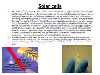 Solar cells
•

•

The most unique aspect of the OPV cell devise is the transparent conductive electrode. This allows the
light to react with the active materials inside and create the electricity. Now graphene/polymer sheets
are used to create thick arrays of flexible OPV cells and they are used to convert solar radiation into
electricity providing cheap power. A research team under the guidance of Chongwu Zhou, Professor of
Electrical Engineering, USC Viterbi School of Engineering has put forward the theory that the graphene
– in its form as atom-thick carbon atom sheets and then attached to very flexible polymer sheets with
thermo-plastic layer protection will be incorporated into the OPV cells. By chemical vapour deposition,
quality graphene can now be produced in sufficient quantities also. The traditional silicon solar cells
are more efficient as 14 watts of power will be generated from 1000 watts of sunlight where as only
1.3 watts of power can be generated from a graphene OPV cell. But these OPV cells more than
compensate by having more advantages like physical flexibility and costing less
The flexibility of OPVs gives these cells additional advantage by being operational after repeated bending
unlike the Indium-Tin-Oxide cells. Low cost, conductivity, stability, electrode/organic film compatibility, and
easy availability along with flexibility give graphene OPV cell a decidedly added advantage over other solar
cells

 