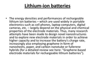 Lithium-ion batteries
• The energy densities and performances of rechargeable
lithium ion batteries – which are used widely in portable
electronics such as cell phones, laptop computers, digital
cameras, etc. – largely depend on the physical and chemical
properties of the electrode materials. Thus, many research
attempts have been made to design novel nanostructures
and to explore new electrode materials in order to achieve
higher capacity and to increase the battery's charge rate,
increasingly also employing graphene in form of
nanosheets, paper, and carbon nanotube or fullerene
hybrids (for a detailed review see here: "Graphene-based
electrode materials for rechargeable lithium batteries").

 