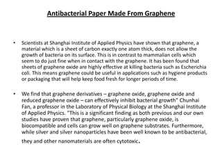 Antibacterial Paper Made From Graphene

•

Scientists at Shanghai Institute of Applied Physics have shown that graphene, a
material which is a sheet of carbon exactly one atom thick, does not allow the
growth of bacteria on its surface. This is in contrast to mammalian cells which
seem to do just fine when in contact with the graphene. It has been found that
sheets of graphene oxide are highly effective at killing bacteria such as Escherichia
coli. This means graphene could be useful in applications such as hygiene products
or packaging that will help keep food fresh for longer periods of time.

•

We find that graphene derivatives – graphene oxide, graphene oxide and
reduced graphene oxide – can effectively inhibit bacterial growth" Chunhai
Fan, a professor in the Laboratory of Physical Biology at the Shanghai Institute
of Applied Physics. "This is a significant finding as both previous and our own
studies have proven that graphene, particularly graphene oxide, is
biocompatible and cells can grow well on graphene substrates. Furthermore,
while silver and silver nanoparticles have been well known to be antibacterial,
they and other nanomaterials are often cytotoxic.

 