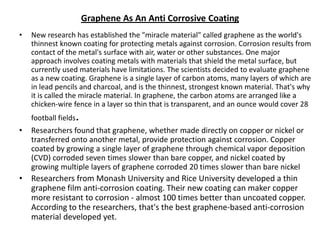Graphene As An Anti Corrosive Coating
•

New research has established the "miracle material" called graphene as the world's
thinnest known coating for protecting metals against corrosion. Corrosion results from
contact of the metal's surface with air, water or other substances. One major
approach involves coating metals with materials that shield the metal surface, but
currently used materials have limitations. The scientists decided to evaluate graphene
as a new coating. Graphene is a single layer of carbon atoms, many layers of which are
in lead pencils and charcoal, and is the thinnest, strongest known material. That's why
it is called the miracle material. In graphene, the carbon atoms are arranged like a
chicken-wire fence in a layer so thin that is transparent, and an ounce would cover 28
football fields

•

.

Researchers found that graphene, whether made directly on copper or nickel or
transferred onto another metal, provide protection against corrosion. Copper
coated by growing a single layer of graphene through chemical vapor deposition
(CVD) corroded seven times slower than bare copper, and nickel coated by
growing multiple layers of graphene corroded 20 times slower than bare nickel

• Researchers from Monash University and Rice University developed a thin
graphene film anti-corrosion coating. Their new coating can maker copper
more resistant to corrosion - almost 100 times better than uncoated copper.
According to the researchers, that's the best graphene-based anti-corrosion
material developed yet.

 