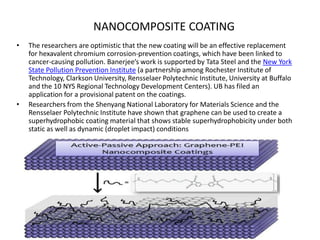 NANOCOMPOSITE COATING
•

•

The researchers are optimistic that the new coating will be an effective replacement
for hexavalent chromium corrosion-prevention coatings, which have been linked to
cancer-causing pollution. Banerjee’s work is supported by Tata Steel and the New York
State Pollution Prevention Institute (a partnership among Rochester Institute of
Technology, Clarkson University, Rensselaer Polytechnic Institute, University at Buffalo
and the 10 NYS Regional Technology Development Centers). UB has filed an
application for a provisional patent on the coatings.
Researchers from the Shenyang National Laboratory for Materials Science and the
Rensselaer Polytechnic Institute have shown that graphene can be used to create a
superhydrophobic coating material that shows stable superhydrophobicity under both
static as well as dynamic (droplet impact) conditions

 