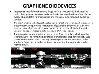 GRAPHENE BIODEVICES
•

•

•

Graphene's modifiable chemistry, large surface area, atomic thickness and
molecularly-gatable structure make antibody-functionalized graphene sheets
excellent candidates for mammalian and microbial detection and diagnosis
devices.
The most ambitious biological application of graphene is for rapid, inexpensive
electronic DNA sequencing. Integration of graphene (thickness of 0.34 nm)
layers as nanoelectrodes into a nanopore can solve one of the bottleneck
issues of nanopore-based single-molecule DNA sequencing.
The researchers grew graphene over a nickel foam template which was then
leeched away. The remaining graphene foam (layered graphene sheets) was
coated with a Teflon layer. They say that the pore size and structure of the
graphene foam can be uniformly tuned by selecting the appropriate nickel
foam template.

 