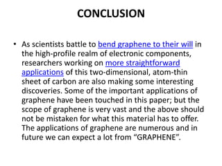 CONCLUSION
• As scientists battle to bend graphene to their will in
the high-profile realm of electronic components,
researchers working on more straightforward
applications of this two-dimensional, atom-thin
sheet of carbon are also making some interesting
discoveries. Some of the important applications of
graphene have been touched in this paper; but the
scope of graphene is very vast and the above should
not be mistaken for what this material has to offer.
The applications of graphene are numerous and in
future we can expect a lot from “GRAPHENE”.

 