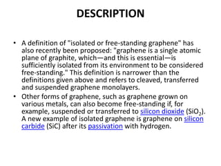 DESCRIPTION
• A definition of "isolated or free-standing graphene" has
also recently been proposed: "graphene is a single atomic
plane of graphite, which—and this is essential—is
sufficiently isolated from its environment to be considered
free-standing." This definition is narrower than the
definitions given above and refers to cleaved, transferred
and suspended graphene monolayers.
• Other forms of graphene, such as graphene grown on
various metals, can also become free-standing if, for
example, suspended or transferred to silicon dioxide (SiO2).
A new example of isolated graphene is graphene on silicon
carbide (SiC) after its passivation with hydrogen.

 