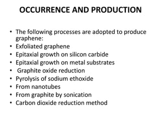 OCCURRENCE AND PRODUCTION
• The following processes are adopted to produce
graphene:
• Exfoliated graphene
• Epitaxial growth on silicon carbide
• Epitaxial growth on metal substrates
• Graphite oxide reduction
• Pyrolysis of sodium ethoxide
• From nanotubes
• From graphite by sonication
• Carbon dioxide reduction method

 