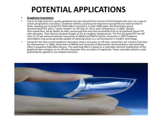 POTENTIAL APPLICATIONS
•

Graphene transistors

•

Due to its high electronic quality, graphene has also attracted the interest of technologists who see it as a way of
constructing ballistic transistors. Graphene exhibits a pronounced response to perpendicular external electric
fields, allowing one to build FETs (field-effect transistors). In their 2004 paper, the Manchester group
demonstrated FETs with a "rather modest" on-off ratio of ~30 at room temperature. In 2006, Georgia
Tech researchers, led by Walter de Heer, announced that they had successfully built an all-graphene planar FET
with side gates. Their devices showed changes of 2% at cryogenic temperatures. The first top-gated FET (on-off
ratio of <2) was demonstrated by researchers of AMICA and RWTH Aachen University in 2007.Graphene
nanoribbons may prove generally capable of replacing silicon as a semiconductor in modern technology.
Facing the fact that current graphene transistors show a very poor on-off ratio, researchers are trying to find ways
for improvement. In 2008, researchers of AMICA and University of Manchester demonstrated a new switching
effect in graphene field-effect devices. This switching effect is based on a reversible chemical modification of the
graphene layer and gives an on-off ratio of greater than six orders of magnitude. These reversible switches could
potentially be applied to non-volatile memories.

•

 
