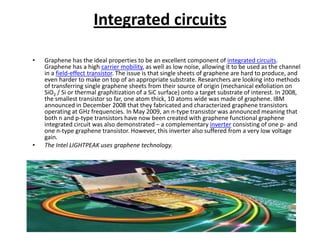 Integrated circuits
•

•

Graphene has the ideal properties to be an excellent component of integrated circuits.
Graphene has a high carrier mobility, as well as low noise, allowing it to be used as the channel
in a field-effect transistor. The issue is that single sheets of graphene are hard to produce, and
even harder to make on top of an appropriate substrate. Researchers are looking into methods
of transferring single graphene sheets from their source of origin (mechanical exfoliation on
SiO2 / Si or thermal graphitization of a SiC surface) onto a target substrate of interest. In 2008,
the smallest transistor so far, one atom thick, 10 atoms wide was made of graphene. IBM
announced in December 2008 that they fabricated and characterized graphene transistors
operating at GHz frequencies. In May 2009, an n-type transistor was announced meaning that
both n and p-type transistors have now been created with graphene functional graphene
integrated circuit was also demonstrated – a complementary inverter consisting of one p- and
one n-type graphene transistor. However, this inverter also suffered from a very low voltage
gain.
The Intel LIGHTPEAK uses graphene technology.

 