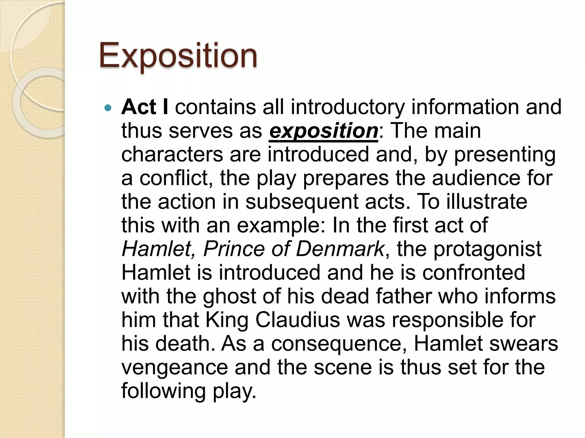 Exposition 
 Act I contains all introductory information and 
thus serves as exposition: The main 
characters are introduced and, by presenting 
a conflict, the play prepares the audience for 
the action in subsequent acts. To illustrate 
this with an example: In the first act of 
Hamlet, Prince of Denmark, the protagonist 
Hamlet is introduced and he is confronted 
with the ghost of his dead father who informs 
him that King Claudius was responsible for 
his death. As a consequence, Hamlet swears 
vengeance and the scene is thus set for the 
following play. 
 