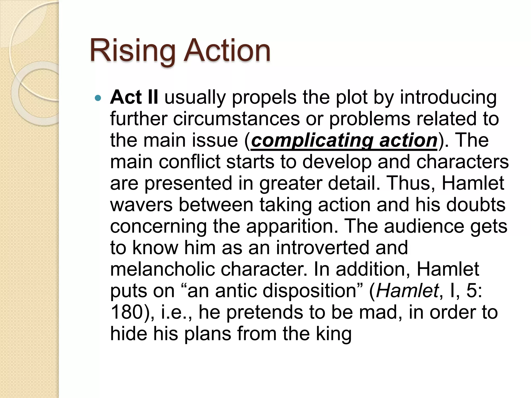 Rising Action 
 Act II usually propels the plot by introducing 
further circumstances or problems related to 
the main issue (complicating action). The 
main conflict starts to develop and characters 
are presented in greater detail. Thus, Hamlet 
wavers between taking action and his doubts 
concerning the apparition. The audience gets 
to know him as an introverted and 
melancholic character. In addition, Hamlet 
puts on “an antic disposition” (Hamlet, I, 5: 
180), i.e., he pretends to be mad, in order to 
hide his plans from the king 
 