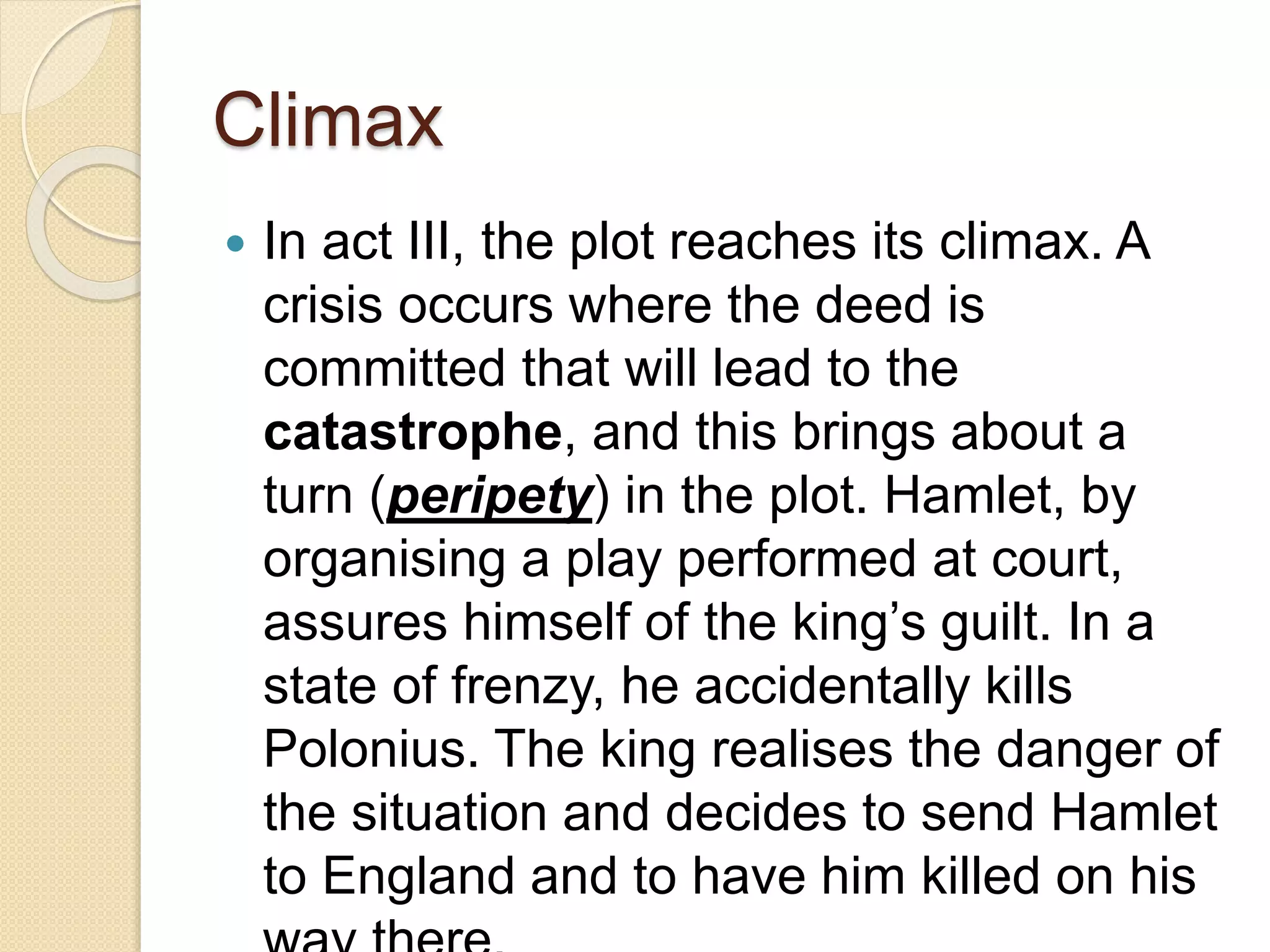 Climax 
 In act III, the plot reaches its climax. A 
crisis occurs where the deed is 
committed that will lead to the 
catastrophe, and this brings about a 
turn (peripety) in the plot. Hamlet, by 
organising a play performed at court, 
assures himself of the king’s guilt. In a 
state of frenzy, he accidentally kills 
Polonius. The king realises the danger of 
the situation and decides to send Hamlet 
to England and to have him killed on his 
way there. 
 