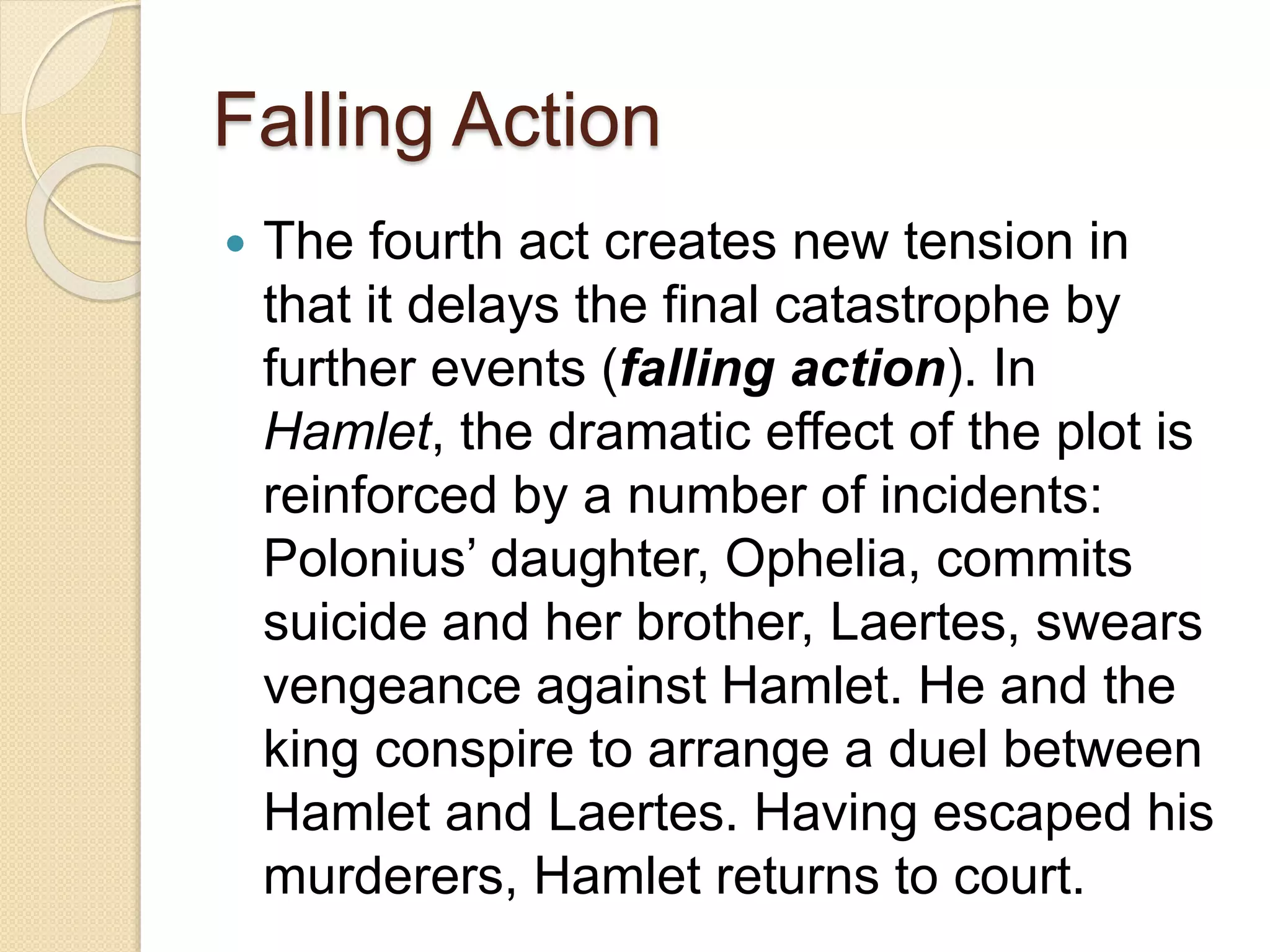 Falling Action 
 The fourth act creates new tension in 
that it delays the final catastrophe by 
further events (falling action). In 
Hamlet, the dramatic effect of the plot is 
reinforced by a number of incidents: 
Polonius’ daughter, Ophelia, commits 
suicide and her brother, Laertes, swears 
vengeance against Hamlet. He and the 
king conspire to arrange a duel between 
Hamlet and Laertes. Having escaped his 
murderers, Hamlet returns to court. 
 