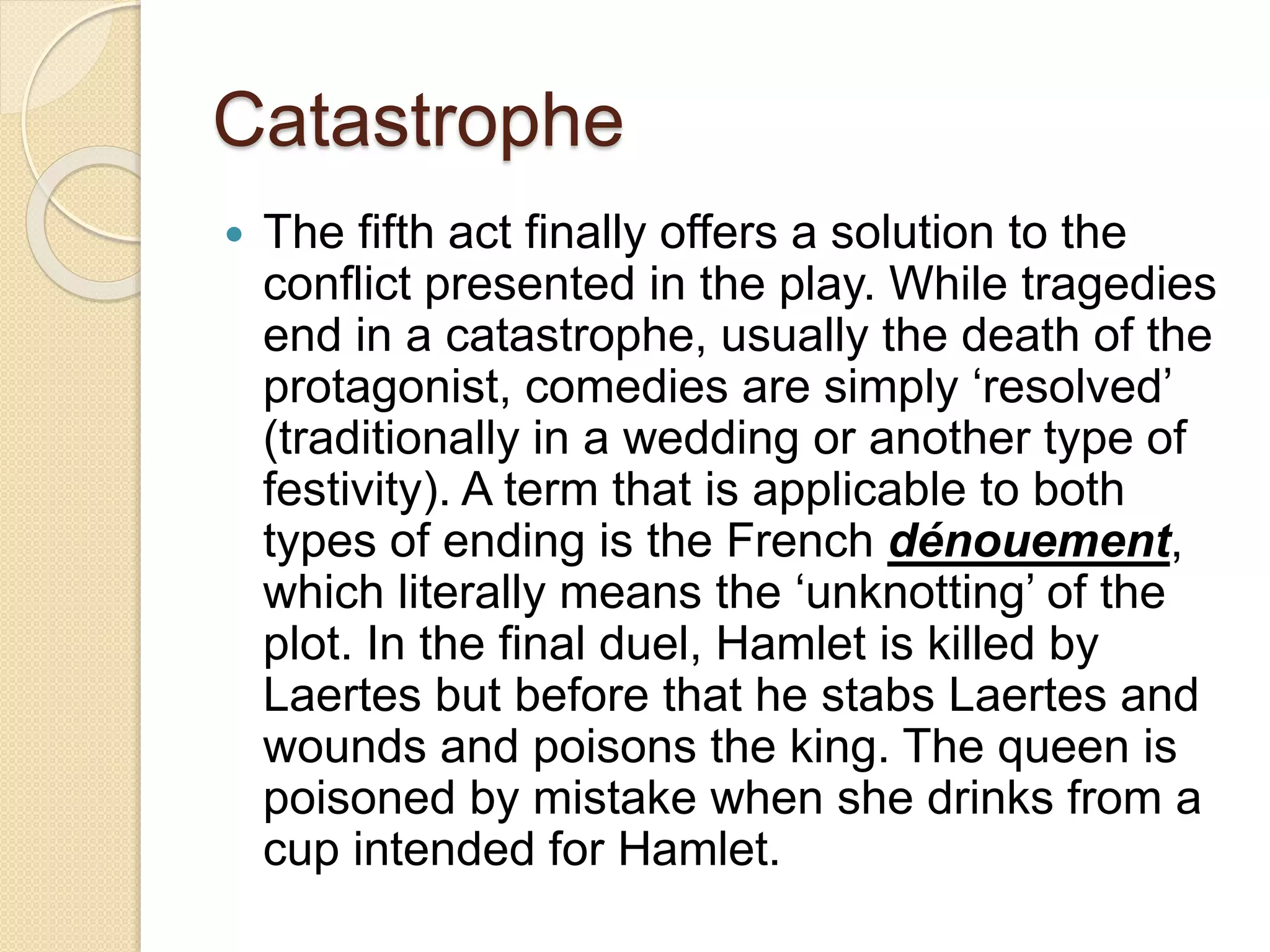 Catastrophe 
 The fifth act finally offers a solution to the 
conflict presented in the play. While tragedies 
end in a catastrophe, usually the death of the 
protagonist, comedies are simply ‘resolved’ 
(traditionally in a wedding or another type of 
festivity). A term that is applicable to both 
types of ending is the French dénouement, 
which literally means the ‘unknotting’ of the 
plot. In the final duel, Hamlet is killed by 
Laertes but before that he stabs Laertes and 
wounds and poisons the king. The queen is 
poisoned by mistake when she drinks from a 
cup intended for Hamlet. 
 
