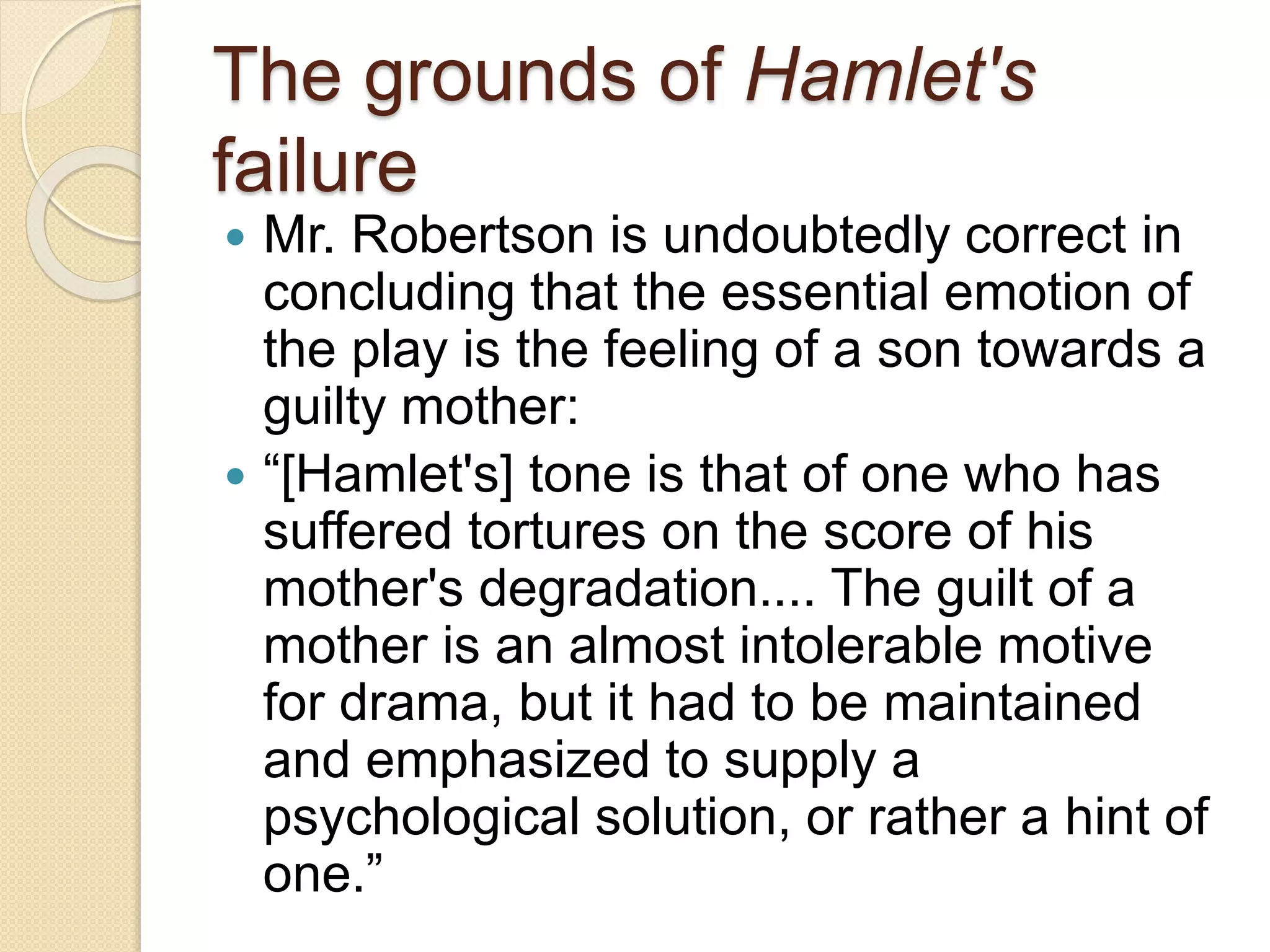 The grounds of Hamlet's 
failure 
 Mr. Robertson is undoubtedly correct in 
concluding that the essential emotion of 
the play is the feeling of a son towards a 
guilty mother: 
 “[Hamlet's] tone is that of one who has 
suffered tortures on the score of his 
mother's degradation.... The guilt of a 
mother is an almost intolerable motive 
for drama, but it had to be maintained 
and emphasized to supply a 
psychological solution, or rather a hint of 
one.” 
 