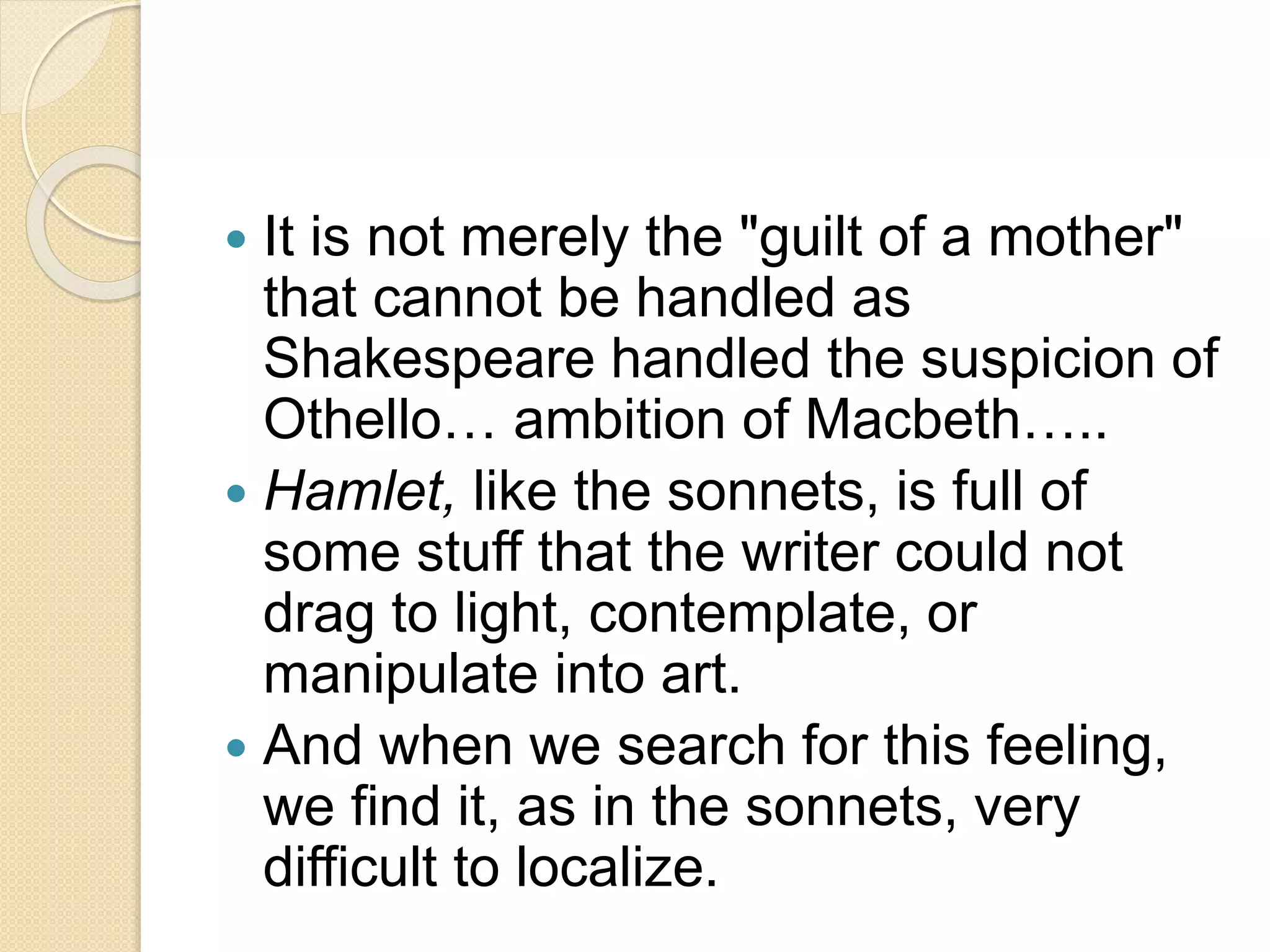  It is not merely the "guilt of a mother" 
that cannot be handled as 
Shakespeare handled the suspicion of 
Othello… ambition of Macbeth….. 
 Hamlet, like the sonnets, is full of 
some stuff that the writer could not 
drag to light, contemplate, or 
manipulate into art. 
 And when we search for this feeling, 
we find it, as in the sonnets, very 
difficult to localize. 
 