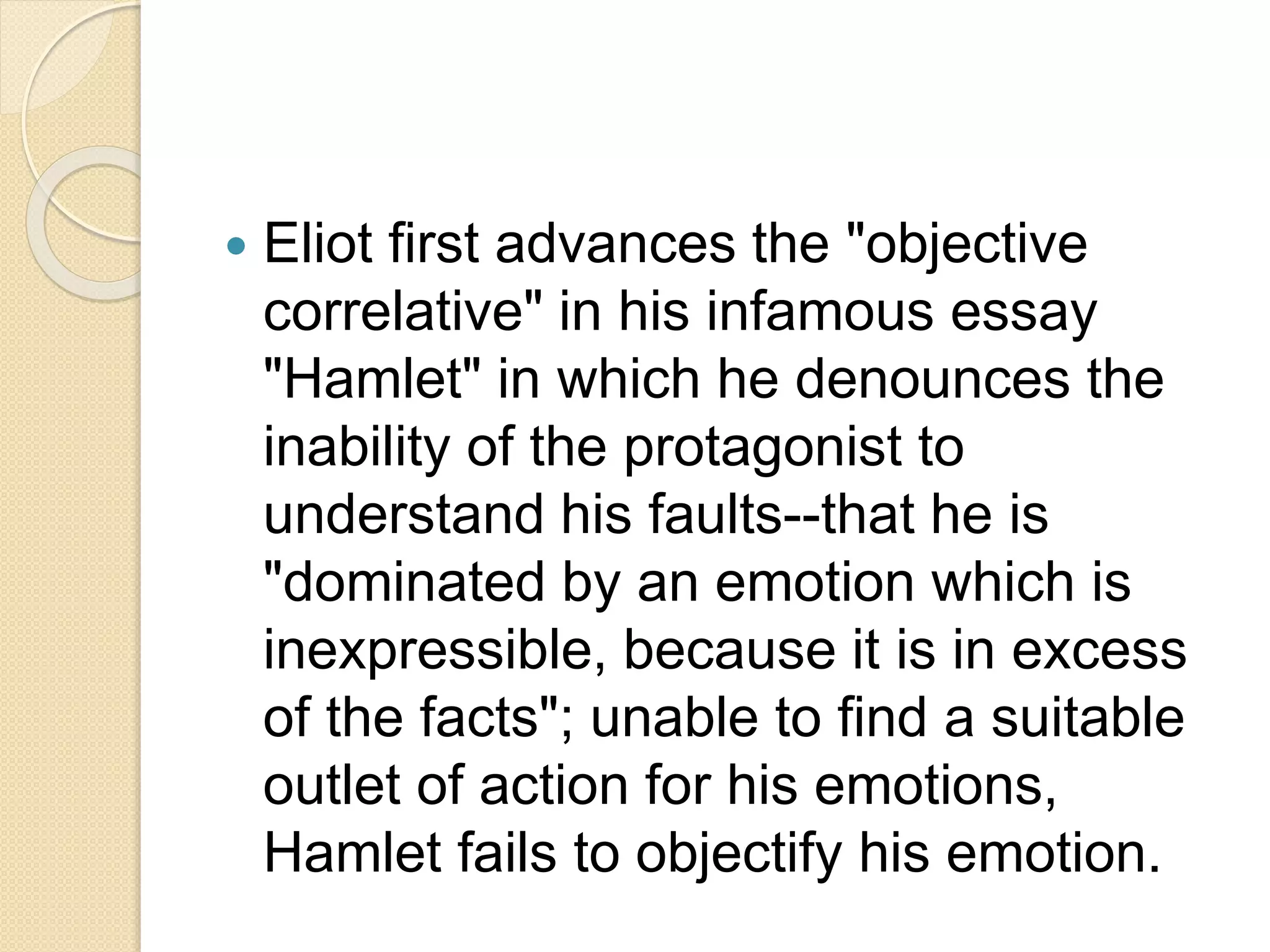  Eliot first advances the "objective 
correlative" in his infamous essay 
"Hamlet" in which he denounces the 
inability of the protagonist to 
understand his faults--that he is 
"dominated by an emotion which is 
inexpressible, because it is in excess 
of the facts"; unable to find a suitable 
outlet of action for his emotions, 
Hamlet fails to objectify his emotion. 
 
