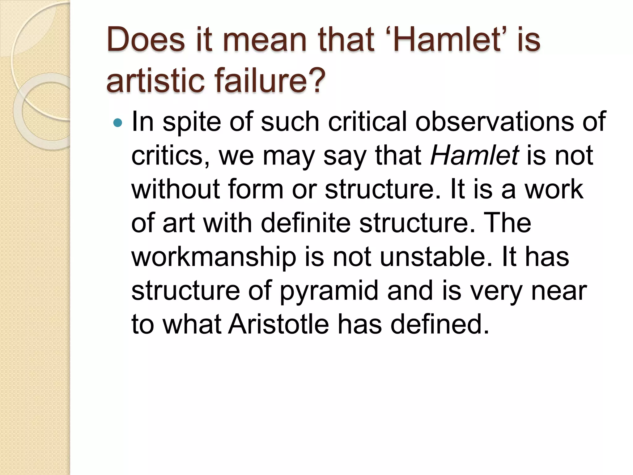 Does it mean that ‘Hamlet’ is 
artistic failure? 
 In spite of such critical observations of 
critics, we may say that Hamlet is not 
without form or structure. It is a work 
of art with definite structure. The 
workmanship is not unstable. It has 
structure of pyramid and is very near 
to what Aristotle has defined. 
 