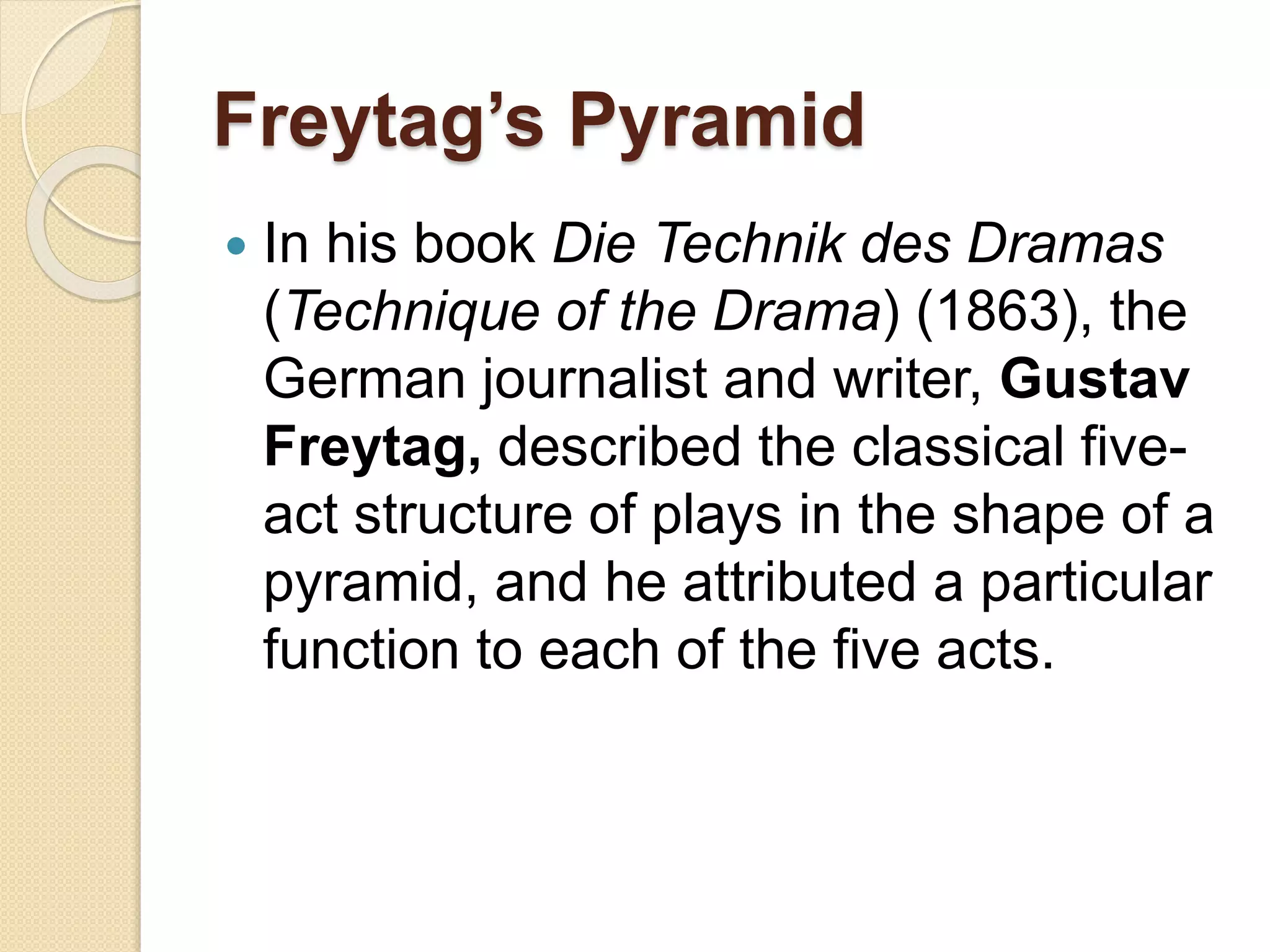 Freytag’s Pyramid 
 In his book Die Technik des Dramas 
(Technique of the Drama) (1863), the 
German journalist and writer, Gustav 
Freytag, described the classical five-act 
structure of plays in the shape of a 
pyramid, and he attributed a particular 
function to each of the five acts. 
 