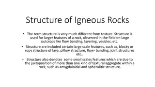 Structure of Igneous Rocks
• The term structure is very much different from texture. Structure is
used for larger features of a rock, observed in the field on large
outcrops like flow banding, layering, vesicles, etc.
• Structure are included certain large scale features, such as, blocky or
ropy structure of lava, pillow structure, flow- banding, joint structures
etc..
• Structure also denotes some small scales features which are due to
the juxtaposition of more than one kind of textural aggregate within a
rock, such as amygdaloidal and spherulitic structure.
 