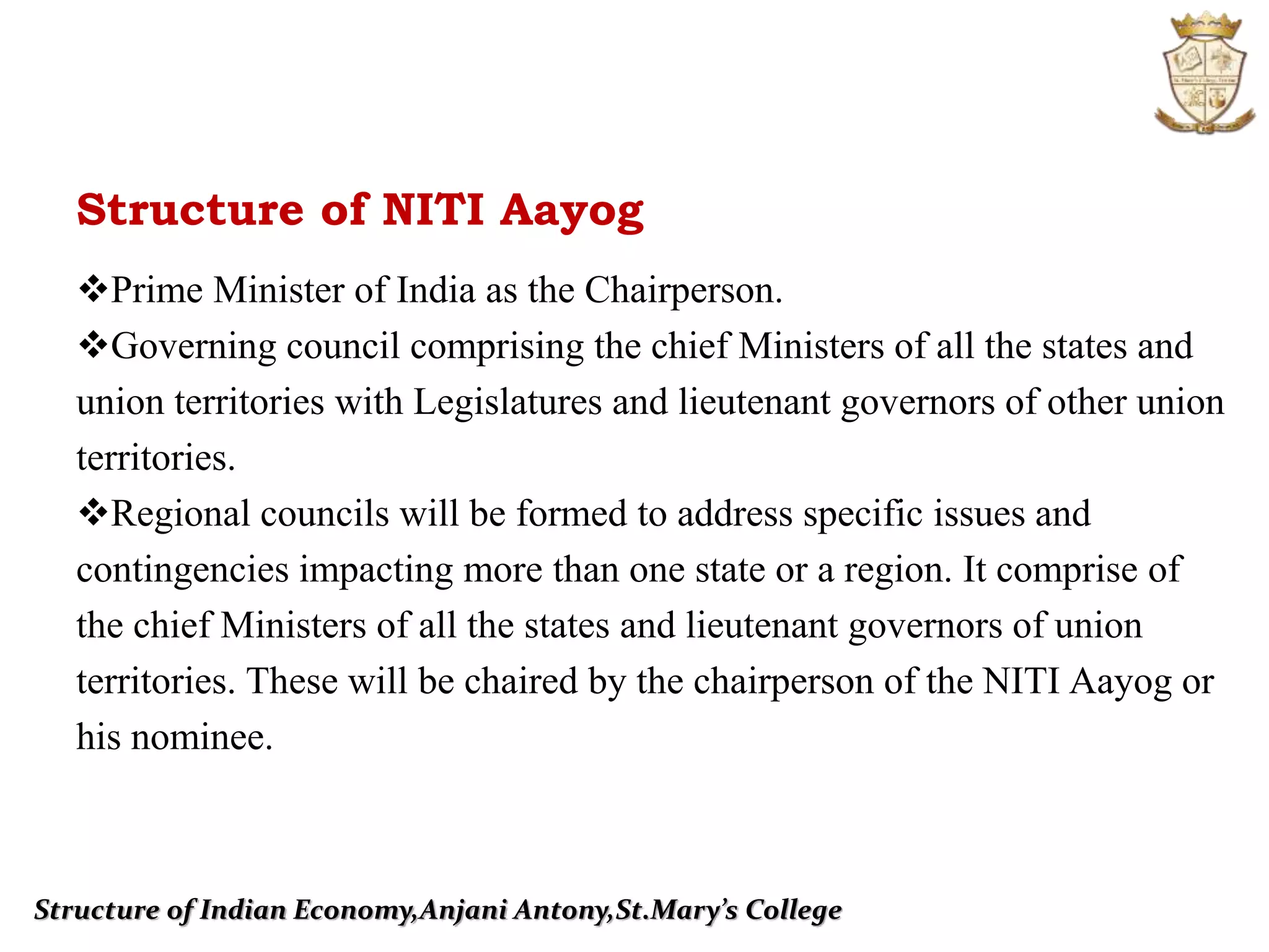 Structure of Indian Economy,Anjani Antony,St.Mary’s College
Prime Minister of India as the Chairperson.
Governing council comprising the chief Ministers of all the states and
union territories with Legislatures and lieutenant governors of other union
territories.
Regional councils will be formed to address specific issues and
contingencies impacting more than one state or a region. It comprise of
the chief Ministers of all the states and lieutenant governors of union
territories. These will be chaired by the chairperson of the NITI Aayog or
his nominee.
Structure of NITI Aayog
 