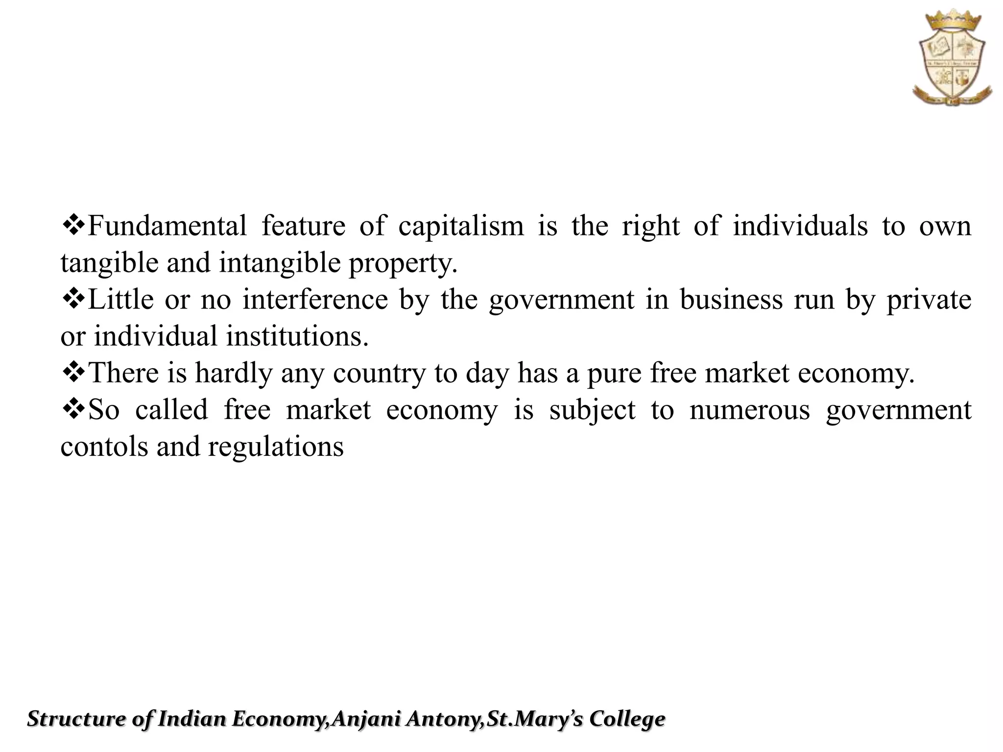 Structure of Indian Economy,Anjani Antony,St.Mary’s College
Fundamental feature of capitalism is the right of individuals to own
tangible and intangible property.
Little or no interference by the government in business run by private
or individual institutions.
There is hardly any country to day has a pure free market economy.
So called free market economy is subject to numerous government
contols and regulations
 