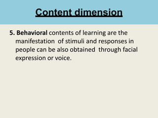 5. Behavioral contents of learning are the
manifestation of stimuli and responses in
people can be also obtained through facial
expression or voice.
Content dimension
 