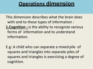 Operations dimension
This dimension describes what the brain does
with and to these types of information :
1.Cognition : is the ability to recognize various
forms of information and to understand
information.
E.g: A child who can separate a mixedpile of
squares and triangles into separate piles of
squares and triangles is exercising a degree of
cognition.
 