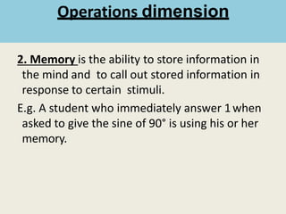 2. Memory is the ability to store information in
the mind and to call out stored information in
response to certain stimuli.
E.g. A student who immediately answer 1when
asked to give the sine of 90° is using his or her
memory.
Operations dimension
 