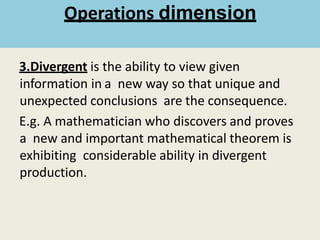 3.Divergent is the ability to view given
information in a new way so that unique and
unexpected conclusions are the consequence.
E.g. A mathematician who discovers and proves
a new and important mathematical theorem is
exhibiting considerable ability in divergent
production.
Operations dimension
 