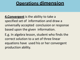 4.Convergent is the ability to take a
specified set of information and draw a
universally accepted conclusion or response
based upon the given information.
E.g. In algebra lesson, student who finds the
correct solution to a set of three linear
equations have used his or her convergent
production ability.
Operations dimension
 