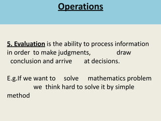 5. Evaluation is the ability to process information
in order to make judgments, draw
conclusion and arrive at decisions.
E.g.If we want to solve mathematics problem
we think hard to solve it by simple
method
Operations
 