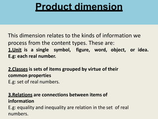 This dimension relates to the kinds of information we
process from the content types. These are:
1.Unit is a single symbol, figure, word, object, or idea.
E.g: each real number.
2.Classes is sets of items grouped by virtue of their
common properties
E.g: set of real numbers.
3.Relations are connections between items of
information
E.g: equality and inequality are relation in the set of real
numbers.
Product dimension
 