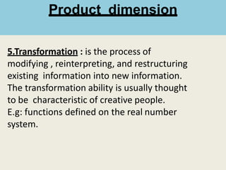 5.Transformation : is the process of
modifying , reinterpreting, and restructuring
existing information into new information.
The transformation ability is usually thought
to be characteristic of creative people.
E.g: functions defined on the real number
system.
Product dimension
 