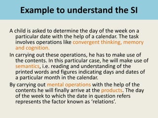 Example to understand the SI
A child is asked to determine the day of the week on a
particular date with the help of a calendar. The task
involves operations like convergent thinking, memory
and cognition.
In carrying out these operations, he has to make use of
the contents. In this particular case, he will make use of
semantics, i.e. reading and understanding of the
printed words and figures indicating days and dates of
a particular month in the calendar.
By carrying out mental operations with the help of the
contents he will finally arrive at the products. The day
of the week to which the date in question refers
represents the factor known as ‘relations’.
 
