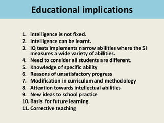 Educational implications
1. intelligence is not fixed.
2. Intelligence can be learnt.
3. IQ tests implements narrow abilities where the SI
measures a wide variety of abilities.
4. Need to consider all students are different.
5. Knowledge of specific ability
6. Reasons of unsatisfactory progress
7. Modification in curriculum and methodology
8. Attention towards intellectual abilities
9. New ideas to school practice
10. Basis for future learning
11. Corrective teaching
 