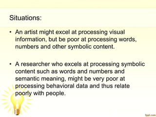 Situations:
• An artist might excel at processing visual
  information, but be poor at processing words,
  numbers and other symbolic content.

• A researcher who excels at processing symbolic
  content such as words and numbers and
  semantic meaning, might be very poor at
  processing behavioral data and thus relate
  poorly with people.
 