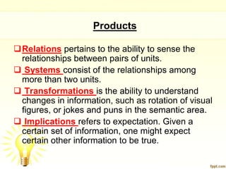 Products

Relations pertains to the ability to sense the
 relationships between pairs of units.
 Systems consist of the relationships among
 more than two units.
 Transformations is the ability to understand
 changes in information, such as rotation of visual
 figures, or jokes and puns in the semantic area.
 Implications refers to expectation. Given a
 certain set of information, one might expect
 certain other information to be true.
 