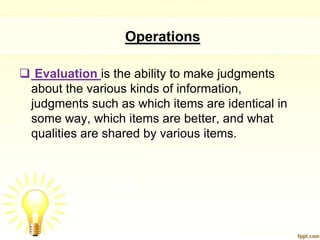Operations

 Evaluation is the ability to make judgments
 about the various kinds of information,
 judgments such as which items are identical in
 some way, which items are better, and what
 qualities are shared by various items.
 