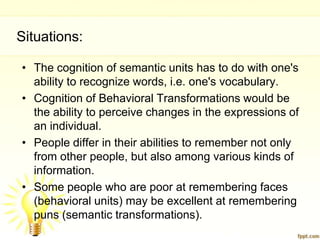 Situations:

• The cognition of semantic units has to do with one's
  ability to recognize words, i.e. one's vocabulary.
• Cognition of Behavioral Transformations would be
  the ability to perceive changes in the expressions of
  an individual.
• People differ in their abilities to remember not only
  from other people, but also among various kinds of
  information.
• Some people who are poor at remembering faces
  (behavioral units) may be excellent at remembering
  puns (semantic transformations).
 