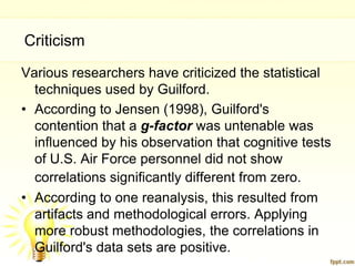 Criticism
Various researchers have criticized the statistical
  techniques used by Guilford.
• According to Jensen (1998), Guilford's
  contention that a g-factor was untenable was
  influenced by his observation that cognitive tests
  of U.S. Air Force personnel did not show
  correlations significantly different from zero.
• According to one reanalysis, this resulted from
  artifacts and methodological errors. Applying
  more robust methodologies, the correlations in
  Guilford's data sets are positive.
 