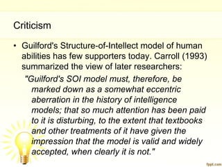 Criticism
• Guilford's Structure-of-Intellect model of human
  abilities has few supporters today. Carroll (1993)
  summarized the view of later researchers:
   "Guilford's SOI model must, therefore, be
     marked down as a somewhat eccentric
     aberration in the history of intelligence
     models; that so much attention has been paid
     to it is disturbing, to the extent that textbooks
     and other treatments of it have given the
     impression that the model is valid and widely
     accepted, when clearly it is not."
 