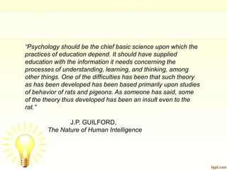 “Psychology should be the chief basic science upon which the
practices of education depend. It should have supplied
education with the information it needs concerning the
processes of understanding, learning, and thinking, among
other things. One of the difficulties has been that such theory
as has been developed has been based primarily upon studies
of behavior of rats and pigeons. As someone has said, some
of the theory thus developed has been an insult even to the
rat.”

               J.P. GUILFORD,
        The Nature of Human Intelligence
 
