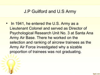 J.P Guilford and U.S Army

• In 1941, he entered the U.S. Army as a
  Lieutenant Colonel and served as Director of
  Psychological Research Unit No. 3 at Santa Ana
  Army Air Base. There he worked on the
  selection and ranking of aircrew trainees as the
  Army Air Force investigated why a sizable
  proportion of trainees was not graduating.
 