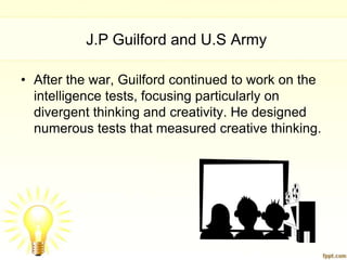 J.P Guilford and U.S Army

• After the war, Guilford continued to work on the
  intelligence tests, focusing particularly on
  divergent thinking and creativity. He designed
  numerous tests that measured creative thinking.
 
