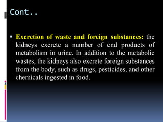 Cont..
▪ Excretion of waste and foreign substances: the
kidneys excrete a number of end products of
metabolism in urine. In addition to the metabolic
wastes, the kidneys also excrete foreign substances
from the body, such as drugs, pesticides, and other
chemicals ingested in food.
 