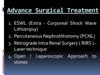 Advance Surgical Treatment
1. ESWL (Extra - Corporeal Shock Wave
Lithotripsy)
2. Percutaneous Nephrolithotomy (PCNL)
3. Retrograde Intra Renal Surgery ( RIRS ) -
Laser technique
4. Open / Laparoscopic Approach to
stones
 